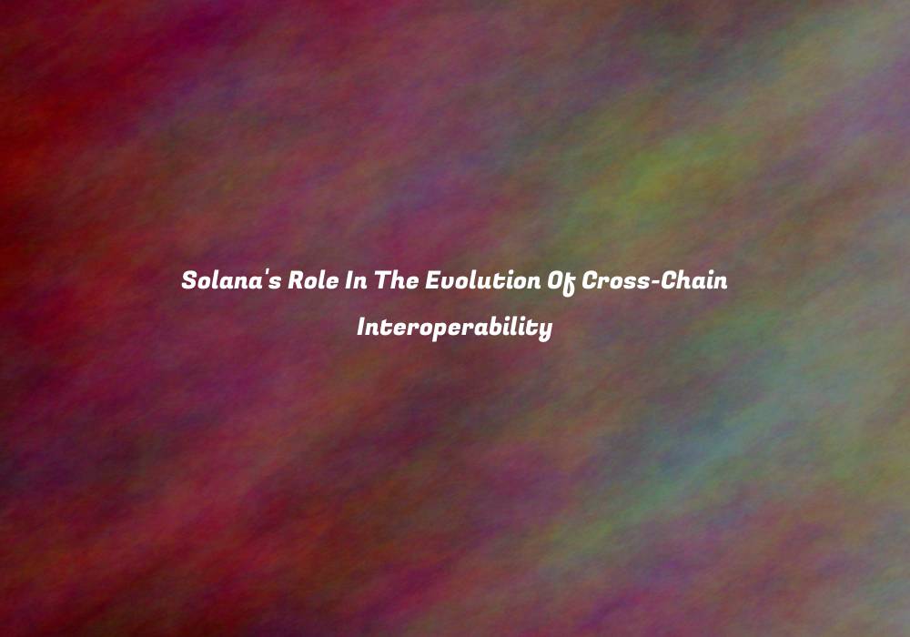 Solana’s Role In The Evolution Of Cross-Chain Interoperability